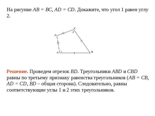 На рисунке AB = BC ,  AD = CD . Докажите, что угол 1 равен углу 2. Решение.  Проведем отрезок BD . Треугольники ABD и CBD равны по третьему признаку равенства треугольников ( AB = CB , AD = CD , BD – общая сторона). Следовательно, равны соответствующие углы 1 и 2 этих треугольников. 