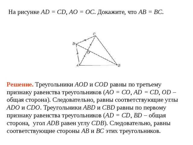 На рисунке AD = CD , AO = OC . Докажите, что AB = BC . Решение.  Треугольники AOD и COD равны по третьему признаку равенства треугольников ( AO = CO , AD = CD , OD – общая сторона). Следовательно, равны соответствующие углы ADO и CDO . Треугольники ABD и CBD равны по первому признаку равенства треугольников ( AD = CD , BD – общая сторона, угол ADB  равен углу  CDB ). Следовательно, равны соответствующие стороны AB и  BC этих треугольников. 