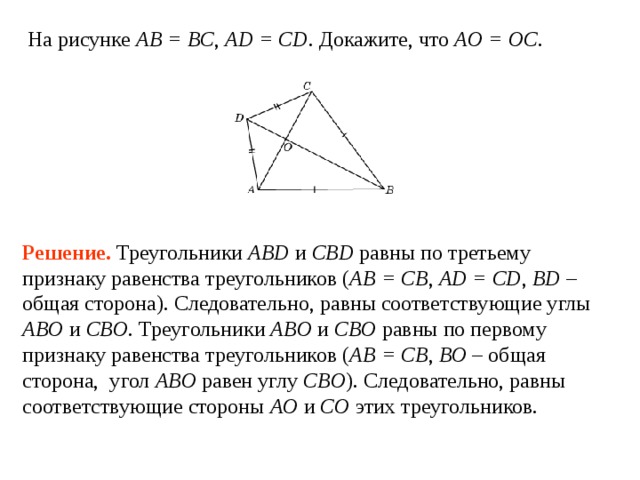 На рисунке AB = BC , AD = CD . Докажите, что AO = OC . Решение.  Треугольники ABD и CBD равны по третьему признаку равенства треугольников ( AB = CB , AD = CD , BD – общая сторона). Следовательно, равны соответствующие углы ABO и CBO . Треугольники ABO и CBO равны по первому признаку равенства треугольников ( AB = CB , BO – общая сторона, угол ABO  равен углу  CBO ). Следовательно, равны соответствующие стороны AO и  CO этих треугольников. 