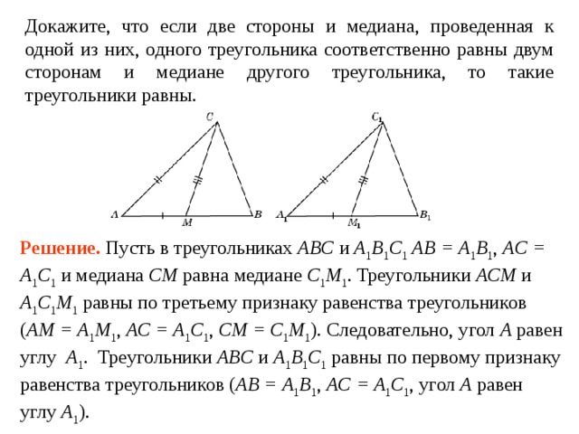 Докажите, что если две стороны и медиана, проведенная к одной из них, одного треугольника соответственно равны двум сторонам и медиане другого треугольника, то такие треугольники равны. Решение.  Пусть в треугольниках ABC и  A 1 B 1 C 1  AB = A 1 B 1 , AC = A 1 C 1 и медиана CM равна медиане C 1 M 1 .  Треугольники ACM и  A 1 C 1 M 1 равны по третьему признаку равенства треугольников ( AM = A 1 M 1 , AC = A 1 C 1 , CM = C 1 M 1 ). Следовательно, угол A  равен углу  A 1 . Треугольники ABC и  A 1 B 1 C 1 равны по первому признаку равенства треугольников ( AB = A 1 B 1 , AC = A 1 C 1 , угол A  равен углу  A 1 ). 