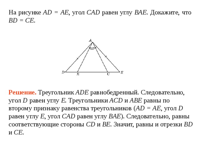 На рисунке AD = AE ,  угол CAD  равен углу  BAE . Докажите, что BD = CE . Решение.  Треугольник ADE равнобедренный. Следовательно, угол D  равен углу  E . Треугольники ACD и ABE равны по второму признаку равенства треугольников ( AD = AE , угол D  равен углу E , угол CAD  равен углу  BAE ). Следовательно, равны соответствующие стороны CD и BE . Значит, равны и отрезки BD и  CE .  