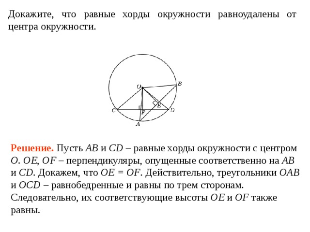 Докажите, что равные хорды окружности равноудалены от центра окружности. Решение. Пусть AB и CD – равные хорды окружности с центром O .  OE , OF – перпендикуляры, опущенные соответственно на AB и CD . Докажем, что OE = OF . Действительно, треугольники OAB и OCD – равнобедренные и равны по трем сторонам. Следовательно, их соответствующие высоты OE и OF также равны. 