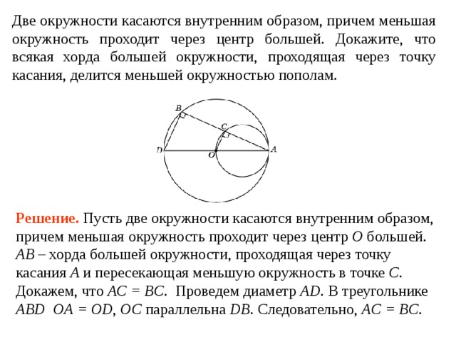 Две окружности касаются внутренним образом, причем меньшая окружность проходит через центр большей. Докажите, что всякая хорда большей окружности, проходящая через точку касания, делится меньшей окружностью пополам. Решение. Пусть две окружности касаются внутренним образом, причем меньшая окружность проходит через центр O большей. AB – хорда большей окружности, проходящая через точку касания A и пересекающая меньшую окружность в точке C . Докажем, что AC = BC . Проведем диаметр AD . В треугольнике ABD  OA = OD , OC параллельна DB . Следовательно, AC = BC .  