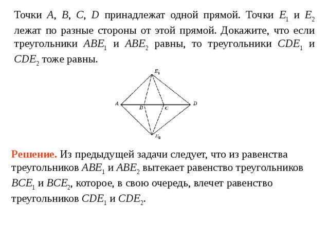 Точки A ,  B ,  C ,  D принадлежат одной прямой. Точки E 1 и E 2 лежат по разные стороны от этой прямой. Докажите, что если треугольники ABE 1 и ABE 2 равны, то треугольники CDE 1 и CDE 2 тоже равны. Решение.  Из предыдущей задачи следует, что из равенства треугольников ABE 1 и ABE 2 вытекает равенство треугольников BCE 1 и BCE 2 , которое, в свою очередь, влечет равенство треугольников CDE 1 и CDE 2 . 