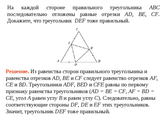 На каждой стороне правильного треугольника ABC последовательно отложены равные отрезки AD , BE , CF . Докажите, что треугольник DEF тоже правильный. Решение.  Из равенства сторон правильного треугольника и равенства отрезков AD , BE и CF следует равенство отрезков AF , CE и BD . Треугольники ADF , BED и CFE равны по первому признаку равенства треугольников ( AD = BE = CF , AF = BD = CE , угол A  равен углу  B  и равен углу  C ). Следовательно, равны соответствующие стороны DF , DE и EF этих треугольников. Значит, треугольник DEF тоже правильный. 