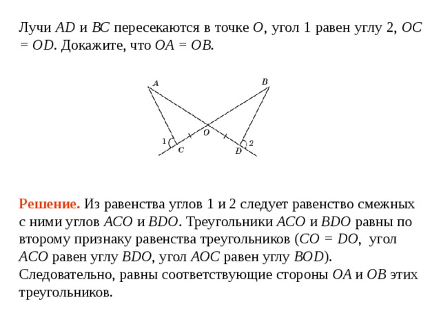 Лучи AD и ВС пересекаются в точке О , угол 1  равен углу  2, OC =  OD . Докажите, что O A = O B . Решение.  Из равенства углов 1 и 2 следует равенство смежных с ними углов ACO и BDO . Треугольники ACO и BDO равны по второму признаку равенства треугольников ( CO = DO ,  угол ACO  равен углу  BDO , угол AOC  равен углу  BOD ).  Следовательно, равны соответствующие стороны O A и  O B этих треугольников. 