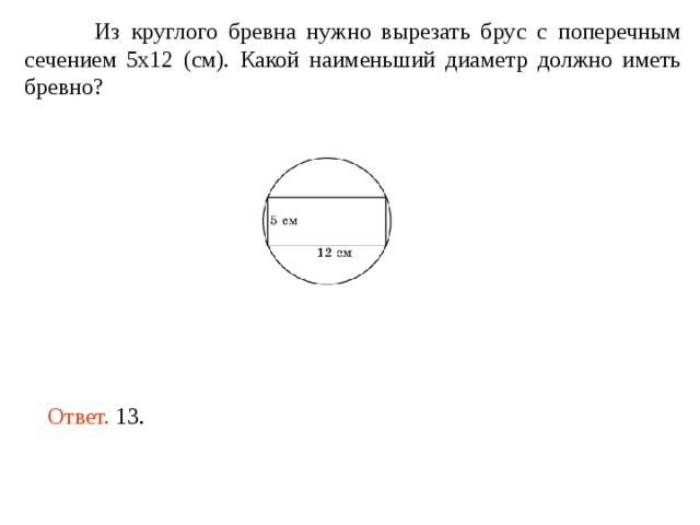  Из круглого бревна нужно вырезать брус с поперечным сечением 5х12 (см). Какой наименьший диаметр должно иметь бревно?   Ответ. 13. 