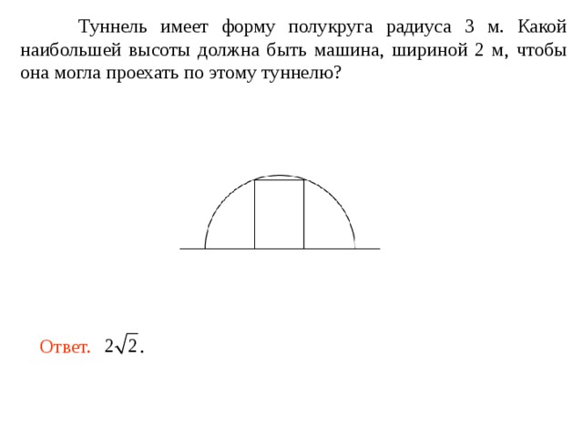  Туннель имеет форму полукруга радиуса 3 м. Какой наибольшей высоты должна быть машина, шириной 2 м, чтобы она могла проехать по этому туннелю? Ответ. . 