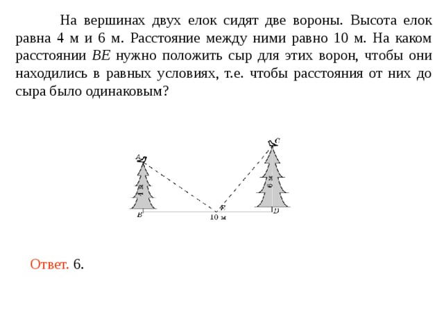  На вершинах двух елок сидят две вороны. Высота елок равна 4 м и 6 м. Расстояние между ними равно 10 м. На каком расстоянии BE нужно положить сыр для этих ворон, чтобы они находились в равных условиях, т.е. чтобы расстояния от них до сыра было одинаковым? Ответ. 6. 