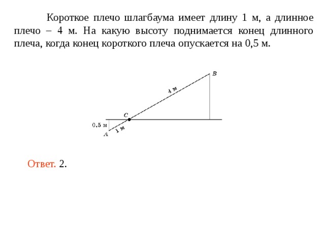  Короткое плечо шлагбаума имеет длину 1 м, а длинное плечо – 4 м. На какую высоту поднимается конец длинного плеча, когда конец короткого плеча опускается на 0,5 м. Ответ. 2. 