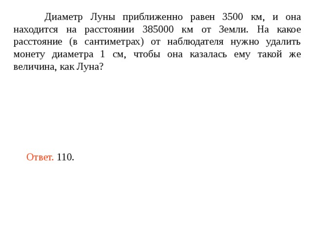  Диаметр Луны приближенно равен 3500 км, и она находится на расстоянии 385000 км от Земли. На какое расстояние (в сантиметрах) от наблюдателя нужно удалить монету диаметра 1 см, чтобы она казалась ему такой же величина, как Луна? Ответ. 110. 