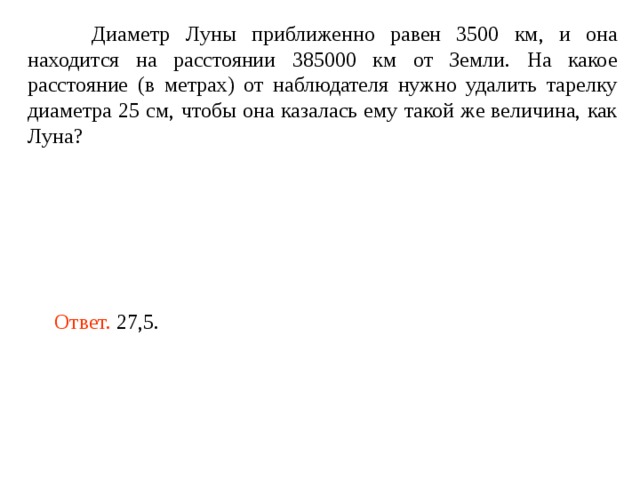  Диаметр Луны приближенно равен 3500 км, и она находится на расстоянии 385000 км от Земли. На какое расстояние (в метрах) от наблюдателя нужно удалить тарелку диаметра 25 см, чтобы она казалась ему такой же величина, как Луна? Ответ. 27,5. 