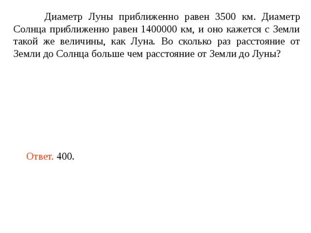  Диаметр Луны приближенно равен 3500 км. Диаметр Солнца приближенно равен 1400000 км, и оно кажется с Земли такой же величины, как Луна. Во сколько раз расстояние от Земли до Солнца больше чем расстояние от Земли до Луны? Ответ. 400. 