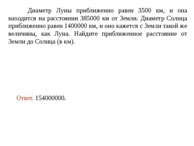  Диаметр Луны приближенно равен 3500 км, и она находится на расстоянии 385000 км от Земли. Диаметр Солнца приближенно равен 1400000 км, и оно кажется с Земли такой же величины, как Луна. Найдите приближенное расстояние от Земли до Солнца (в км). Ответ.  154000000 . 