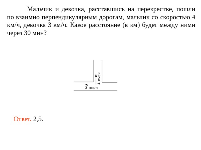  Мальчик и девочка, расставшись на перекрестке, пошли по взаимно перпендикулярным дорогам, мальчик со скоростью 4 км/ч, девочка 3 км/ч. Какое расстояние (в км) будет между ними через 30 мин? Ответ. 2,5. 