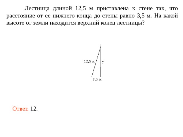  Лестница длиной 12,5 м приставлена к стене так, что расстояние от ее нижнего конца до стены равно 3,5 м. На какой высоте от земли находится верхний конец лестницы? Ответ. 12. 