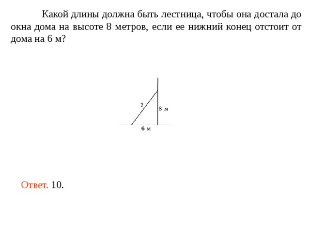  Какой длины должна быть лестница, чтобы она достала до окна дома на высоте 8 метров, если ее нижний конец отстоит от дома на 6 м? Ответ. 10. 