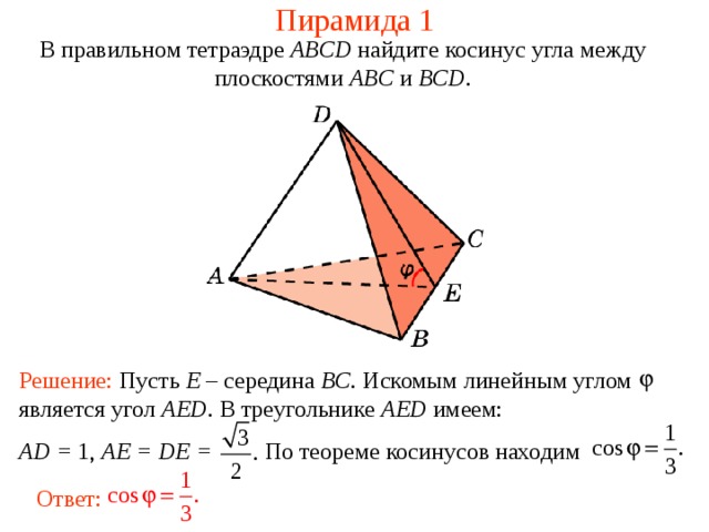Пирамида 1 В правильном тетраэдре  ABCD  найдите косинус угла между плоскост ями ABC и BCD . Решение: Пусть E – середина BC . Искомым линейным углом является угол AED . В треугольнике AED имеем: AD = 1, AE = DE =  По теореме косинусов находим Ответ: 
