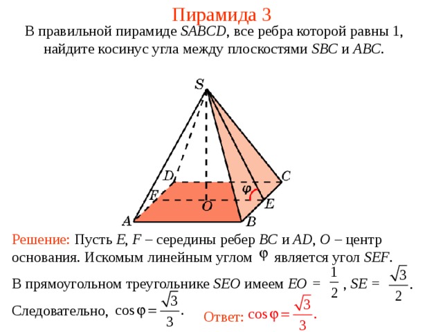 Пирамида 3 В правильной пирамиде  SABCD , все ребра которой равны 1,  н айдите косинус угла между плоскостями SBC и ABC . Решение: Пусть E , F – середины ребер BC и AD , O – центр основания. Искомым линейным углом является угол SEF . В прямоугольном треугольнике SEO имеем EO = , SE = Следовательно, Ответ: 