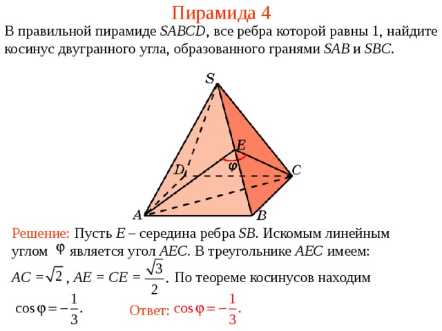 Пирамида 4 В правильной пирамиде  SABCD , все ребра которой равны 1,  н айдите косинус двугранного у гла, образованного гранями SAB и SBC . E Решение: Пусть E – середина ребра SB . Искомым линейным углом является угол AEC . В треугольнике AEC имеем : AC = , AE = CE = По теореме косинусов находим Ответ: 