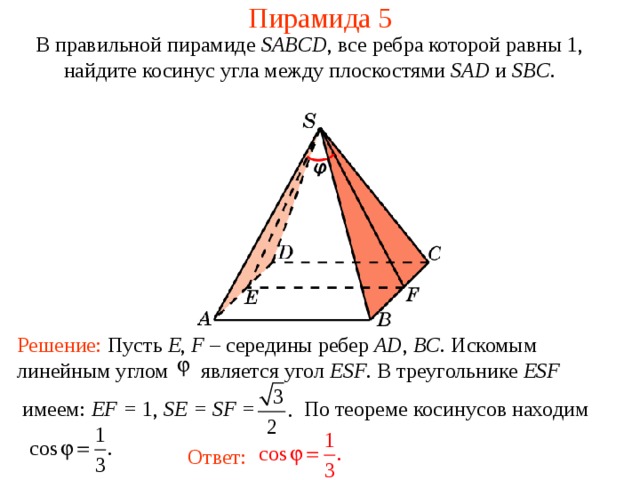 Пирамида 5 В правильной пирамиде  SABCD , все ребра которой равны 1,  н айдите косинус угла между плоскостями SAD и SBC . Решение: Пусть E , F – середины ребер AD , BC . Искомым линейным углом является угол ESF . В треугольнике ESF  имеем : EF = 1, SE = SF = По теореме косинусов находим Ответ: 