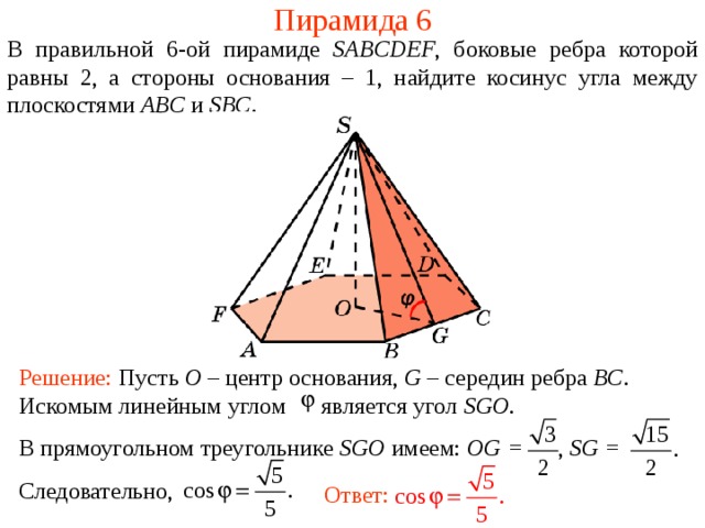 Пирамида 6 В правильной 6- ой пирамиде  SABCDEF , боковые ребра которой равны 2,  а стороны основания – 1, н айдите косинус угла между плоскостями ABC и SBC . Решение: Пусть O – центр основания, G – середин ребра BC . Искомым линейным углом является угол SGO . В прямоугольном треугольнике SGO имеем : OG = , SG = Следовательно, Ответ: 