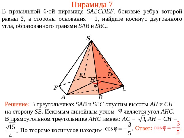 Пирамида 7 В правильной 6- ой пирамиде  SABCDEF , боковые ребра которой равны 2,  а стороны основания – 1, н айдите косинус двугранного у гла, образованного гранями SAB и SBC . Решение: В треугольниках SAB и SBC опустим высоты AH и CH на сторону SB .  Искомым линейным углом является угол AHC .  В прямоугольном треугольнике AHC имеем : AC = , AH = CH =  По теореме косинусов находим Ответ: 