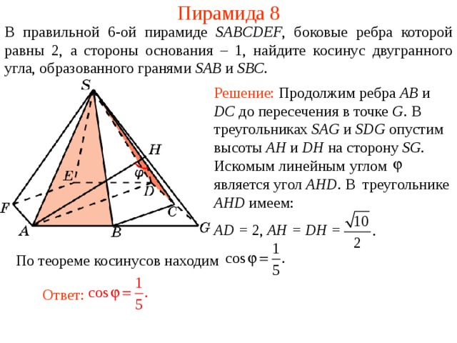 Пирамида 8 В правильной 6- ой пирамиде  SABCDEF , боковые ребра которой равны 2,  а стороны основания – 1, н айдите косинус двугранного у гла, образованного гранями SAB и SBC . Решение: Продолжим ребра AB и DC до пересечения в точке G . В треугольниках SAG и SDG опустим высоты AH и DH на сторону SG .  Искомым линейным углом является угол AHD .  В треугольнике AHD имеем : AD = 2, AH = DH = По теореме косинусов находим Ответ: 