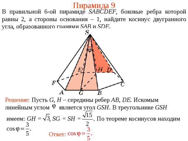 Пирамида 9 В правильной 6- ой пирамиде  SABCDEF , боковые ребра которой равны 2,  а стороны основания – 1, н айдите косинус двугранного у гла, образованного гранями SAB и SDE . Решение: Пусть G , H – середины ребер AB , DE . Искомым линейным углом является угол GSH . В треугольнике GSH  имеем : GH = , SG = SH = По теореме косинусов находим Ответ: 