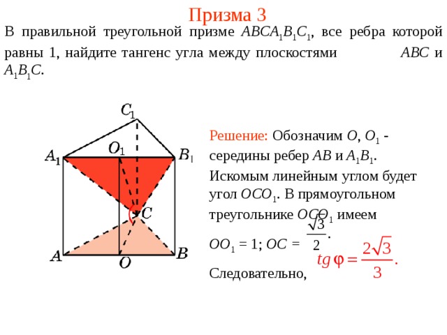 Призма 3 В правильной треугольной призме ABCA 1 B 1 C 1 , все ребра которой равны 1, найдите тангенс уг ла между плоскост ями  ABC и A 1 B 1 C . Решение: Обозначим O , O 1 -  середины ребер AB  и A 1 B 1 . Искомым линейным углом будет угол OCO 1 . В прямоугольном треугольнике OCO 1  имеем OO 1 = 1; OC = Следовательно, 