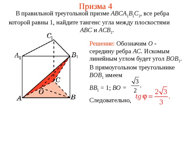 Призма 4 В правильной треугольной призме ABCA 1 B 1 C 1 , все ребра которой равны 1, найдите тангенс уг ла между плоскост ями   ABC и ACB 1 . Решение: Обозначим O -  середину ребра AC . Искомым линейным углом будет угол BOB 1 . В прямоугольном треугольнике BOB 1  имеем BB 1 = 1; BO = Следовательно, 