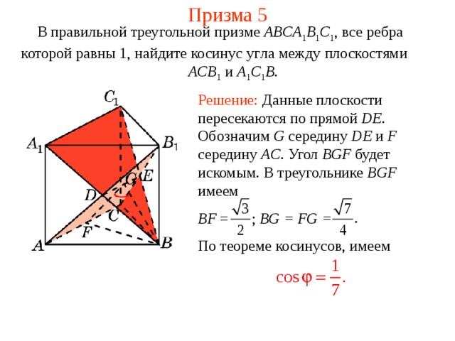 Призма 5 В правильной треугольной призме ABCA 1 B 1 C 1 , все ребра которой равны 1, найдите косинус уг ла между плоскост ями   ACB 1 и A 1 C 1 B . Решение: Данные плоскости пересекаются по прямой DE . Обозначим G середину DE и F середину AC . Угол BGF будет искомым.  В треугольнике BGF  имеем BF = ; BG = FG = По теореме косинусов, имеем 