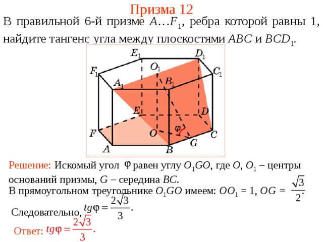 Призма 12 В правильной 6-й призме  A … F 1 , ребра которой равны 1, найдите тангенс у гла между  плоскостями ABC и BCD 1 . Решение: Искомый угол равен углу O 1 GO , где O , O 1  – центры оснований призмы, G – середина BC .  В прямоугольном треугольнике O 1 GO имеем: OO 1 = 1, OG = .  Следовательно,  Ответ: 
