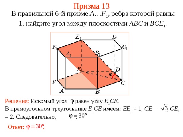Призма 13 В правильной 6-й призме  A … F 1 , ребра которой равны 1, найдите у гол между  плоскостями ABC и BCE 1 . Решение: Искомый угол равен углу E 1 CE. В прямоугольном треугольнике E 1 CE имеем: EE 1 = 1, CE = , CE 1 = 2 . Следовательно,   . Ответ: . 