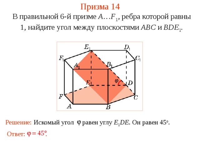 Призма 14 В правильной 6-й призме  A … F 1 , ребра которой равны 1, найдите у гол между  плоскостями ABC и BDE 1 . Решение: Искомый угол равен углу E 1 DE. Он равен 45 о . Ответ: . 