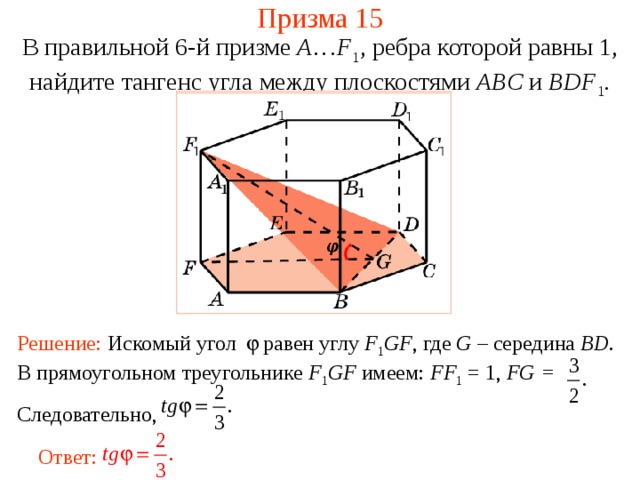 Призма 15 В правильной 6-й призме  A … F 1 , ребра которой равны 1, найдите тангенс у гла между  плоскостями ABC и BDF 1 . Решение: Искомый угол равен углу F 1 GF , где G – середина BD . В прямоугольном треугольнике F 1 GF имеем: FF 1 = 1, FG = Следовательно, Ответ: 