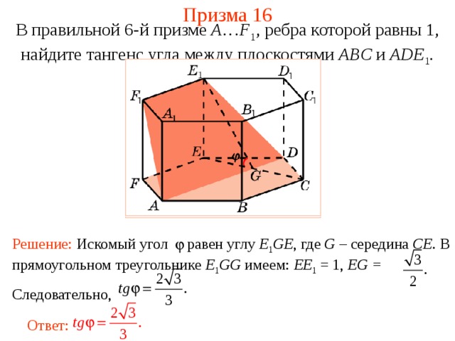 Призма 16 В правильной 6-й призме  A … F 1 , ребра которой равны 1, найдите тангенс у гла между  плоскостями ABC и ADE 1 . Решение: Искомый угол равен углу E 1 GE , где G – середина CE . В прямоугольном треугольнике E 1 GG имеем: EE 1 = 1, EG = Следовательно, Ответ: 
