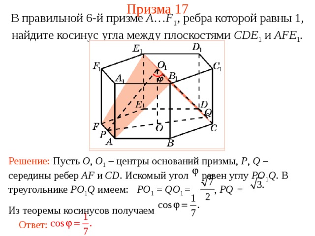 Призма 17 В правильной 6-й призме  A … F 1 , ребра которой равны 1, найдите косинус у гла между  плоскостями CDE 1 и AFE 1 . Решение: Пусть O , O 1  – центры оснований призмы, P , Q – середины ребер AF и CD . Искомый угол равен углу PO 1 Q . В треугольнике PO 1 Q имеем:  PO 1 = QO 1 =    , PQ = Из теоремы косинусов получаем Ответ: 