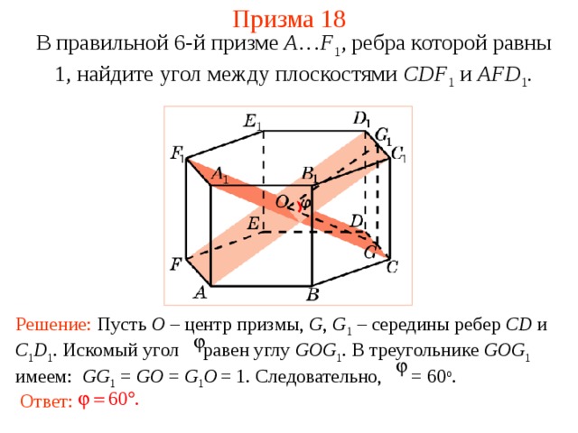 Призма 18 В правильной 6-й призме  A … F 1 , ребра которой равны 1, найдите у гол между  плоскостями CDF 1 и AFD 1 . Решение: Пусть O  – центр  призмы, G , G 1  – середины ребер CD и C 1 D 1 . Искомый угол равен углу GOG 1 . В треугольнике GOG 1  имеем:  GG 1 = GO = G 1 O  = 1. Следовательно, = 60 о . Ответ: 