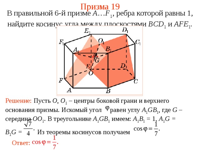 Призма 19 В правильной 6-й призме  A … F 1 , ребра которой равны 1, найдите косинус у гла между  плоскостями BCD 1 и AFE 1 . Решение: Пусть O , O 1  – центры боковой грани и верхнего основания призмы. Искомый угол равен углу A 1 GB 1 , где G – середина OO 1 . В треугольнике A 1 GB 1  имеем: A 1 B 1 = 1, A 1 G = B 1 G = Из теоремы косинусов получаем Ответ: 