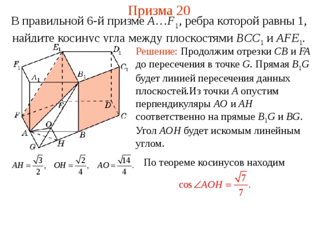 Призма 20 В правильной 6-й призме  A … F 1 , ребра которой равны 1, найдите косинус угла между  плоскостями BCC 1 и AFE 1 . Решение: Продолжим отрезки CB и FA до пересечения в точке G . Прямая B 1 G  будет линией пересечения данных плоскостей.Из точки A опустим перпендикуляры AO и AH соответственно на прямые B 1 G и BG . Угол AOH будет искомым линейным углом. По теореме косинусов находим 