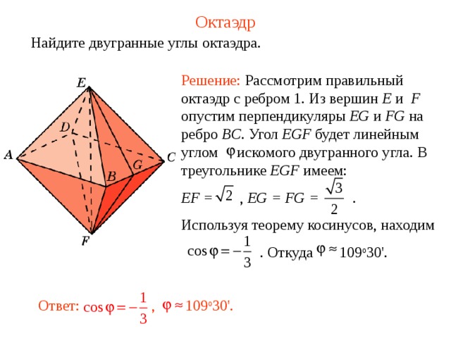 Октаэдр Найдите двугранные углы октаэдра. Решение: Рассмотрим правильный октаэдр с ребром 1. Из вершин E и  F опустим перпендикуляры EG и FG на ребро BC . Угол EGF будет линейным углом искомого двугранного угла.  В треугольнике EGF имеем: EF =  , EG = FG =  . Используя теорему косинусов, находим   . Откуда    109 о 30'.  Ответ:  , 109 о 30'.  