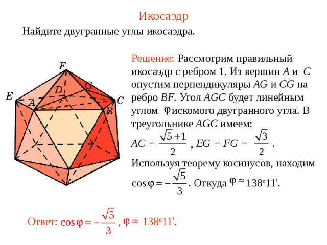 Икосаэдр Найдите двугранные углы икосаэдра. Решение: Рассмотрим правильный икосаэдр с ребром 1. Из вершин A и  C опустим перпендикуляры AG и CG на ребро BF . Угол AGC будет линейным углом искомого двугранного угла.  В треугольнике AGC имеем: AC =    , EG = FG =  . Используя теорему косинусов, находим   . Откуда    138 о 11 ' .  Ответ:  , 138 о 11 '.  