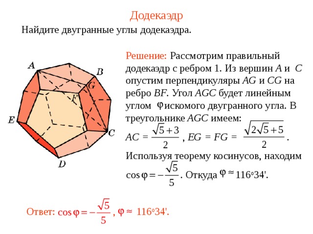 Додекаэдр Найдите двугранные углы додекаэдра. Решение: Рассмотрим правильный додекаэдр с ребром 1. Из вершин A и  C опустим перпендикуляры AG и CG на ребро BF . Угол AGC будет линейным углом искомого двугранного угла.  В треугольнике AGC имеем: AC =    , EG = FG =     . Используя теорему косинусов, находим   . Откуда    116 о 34 ' .  Ответ:  , 116 о 34 '.  