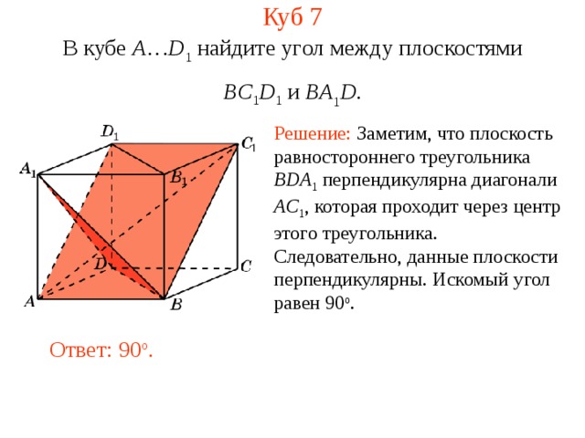 Куб 7 В кубе A … D 1 найдите уг ол между плоскостями BC 1 D 1 и BA 1 D . Решение: Заметим, что плоскость равностороннего треугольника BDA 1  перпендикулярна диагонали AC 1 , которая проходит через центр этого треугольника . Следовательно, данные плоскости перпендикулярны. Искомый  угол равен 90 o . Ответ:  90 o . 