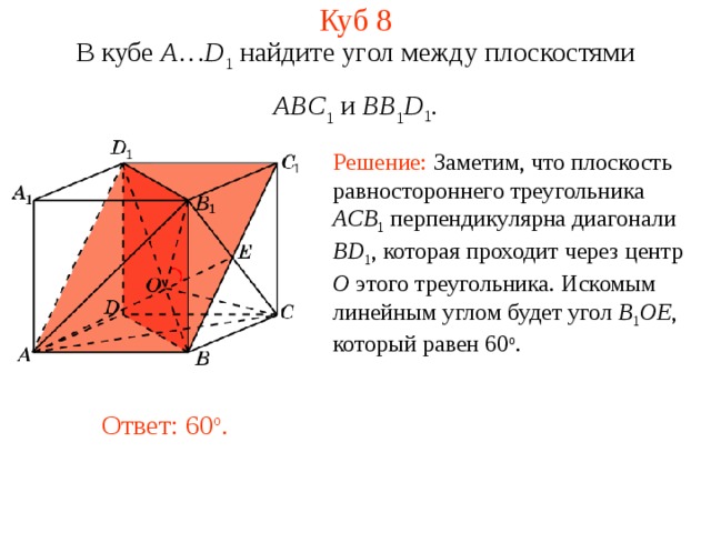 Куб 8 В кубе A … D 1 найдите уг ол между плоскостями ABC 1 и BB 1 D 1 . Решение: Заметим, что плоскость равностороннего треугольника ACB 1  перпендикулярна диагонали BD 1 , которая проходит через центр O этого треугольника . Искомым линейным углом будет угол B 1 OE , который равен 60 o . Ответ: 60 o . 