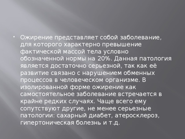 Ожирение представляет собой заболевание, для которого характерно превышение фактической массой тела условно обозначенной нормы на 20%. Данная патология является достаточно серьезной, так как её развитие связано с нарушением обменных процессов в человеческом организме. В изолированной форме ожирение как самостоятельное заболевание встречается в крайне редких случаях. Чаще всего ему сопутствуют другие, не менее серьезные патологии: сахарный диабет, атеросклероз, гипертоническая болезнь и т.д. 