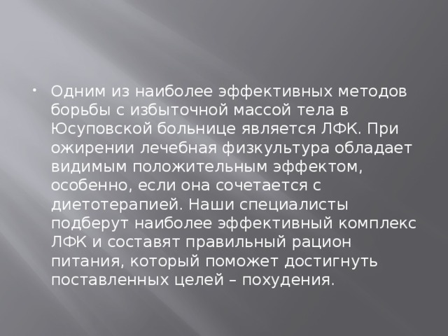 Одним из наиболее эффективных методов борьбы с избыточной массой тела в Юсуповской больнице является ЛФК. При ожирении лечебная физкультура обладает видимым положительным эффектом, особенно, если она сочетается с диетотерапией. Наши специалисты подберут наиболее эффективный комплекс ЛФК и составят правильный рацион питания, который поможет достигнуть поставленных целей – похудения. 