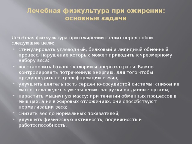 Лечебная физкультура при ожирении: основные задачи   Лечебная физкультура при ожирении ставит перед собой следующие цели: стимулировать углеводный, белковый и липидный обменный процесс, нарушение которых может приводить к чрезмерному набору веса; восстановить баланс: калории и энергозатраты. Важно контролировать потраченную энергию, для того чтобы предупредить её трансформацию в жир; улучшить деятельность сердечно-сосудистой системы: снижение массы тела ведет к уменьшению нагрузки на данные органы; нарастить мышечную массу: при течении обменных процессов в мышцах, а не в жировых отложениях, они способствуют нормализации веса; снизить вес до нормальных показателей; улучшить физическую активность, подвижность и работоспособность. 