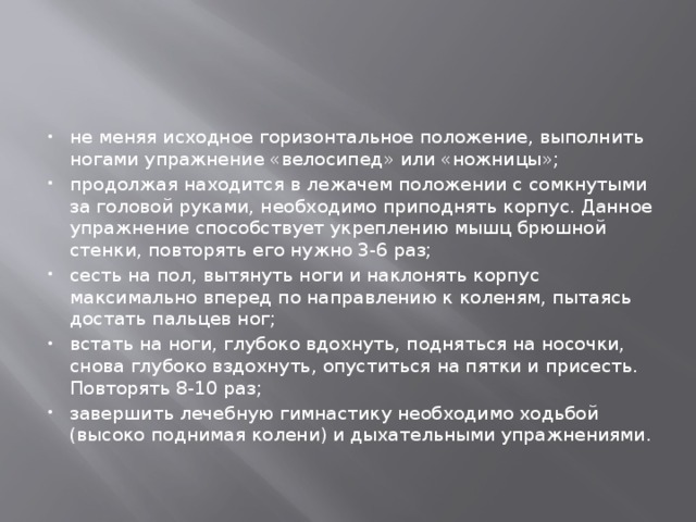 не меняя исходное горизонтальное положение, выполнить ногами упражнение «велосипед» или «ножницы»; продолжая находится в лежачем положении с сомкнутыми за головой руками, необходимо приподнять корпус. Данное упражнение способствует укреплению мышц брюшной стенки, повторять его нужно 3-6 раз; сесть на пол, вытянуть ноги и наклонять корпус максимально вперед по направлению к коленям, пытаясь достать пальцев ног; встать на ноги, глубоко вдохнуть, подняться на носочки, снова глубоко вздохнуть, опуститься на пятки и присесть. Повторять 8-10 раз; завершить лечебную гимнастику необходимо ходьбой (высоко поднимая колени) и дыхательными упражнениями. 
